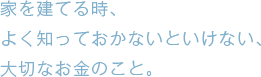 家を建てる時、よく知っておかないといけない、大切なお金のこと。