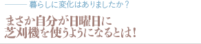 まさか自分が日曜日に芝刈機を使うようになるとは！（質問：暮らしに変化はありましたか？）