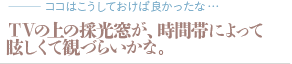 ＴＶの上の採光窓が、時間帯によって眩しくて観づらいかな。（質問：ココはこうしておけば良かったな…）