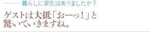 ゲストは大抵「おーっ！」と驚いていきますね。（質問：暮らしに変化はありましたか？）