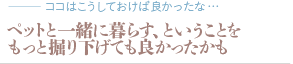 ペットと一緒に暮らす、ということをもっと掘り下げても良かったかも（質問：ココはこうしておけば良かったな…）