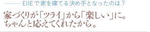 家づくりが「ツライ」から「楽しい」に。ちゃんと応えてくれたから。（質問：EIIEで家を建てる決め手となったのは？）