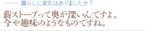 薪ストーブって奥が深いんですよ。今や趣味のようなものですね。（質問：暮らしに変化はありましたか？）