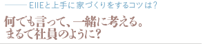 何でも言って、一緒に考える。まるで社員のように？（質問：EIIEと上手に家づくりをするコツは？）