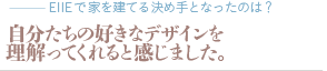 自分たちの好きなデザインを理解ってくれると感じました。（質問：EIIEで家を建てる決め手となったのは？）