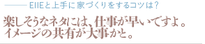 楽しそうなネタには、仕事が早いですよ。イメージの共有が大事かと。（質問：EIIEと上手に家づくりをするコツは？）