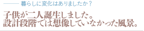 子供が二人誕生しました。設計段階では想像していなかった風景。（質問：暮らしに変化はありましたか？）