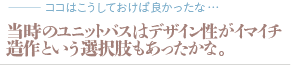 当時のユニットバスはデザイン性がイマイチ造作という選択肢もあったかな。（質問：ココはこうしておけば良かったな…）