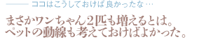 まさかワンちゃん2匹も増えるとは。ペットの動線も考えておけばよかった。（質問：ココはこうしておけば良かったな…）