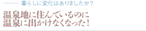 温泉地に住んでいるのに温泉に出かけなくなった！（質問：暮らしに変化はありましたか？）