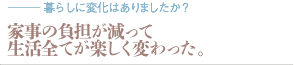 家事の負担が減って生活全てが楽しく変わった。（質問：暮らしに変化はありましたか？）