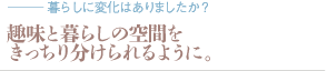 趣味と暮らしの空間をきっちり分けられるように。（質問：暮らしに変化はありましたか？）